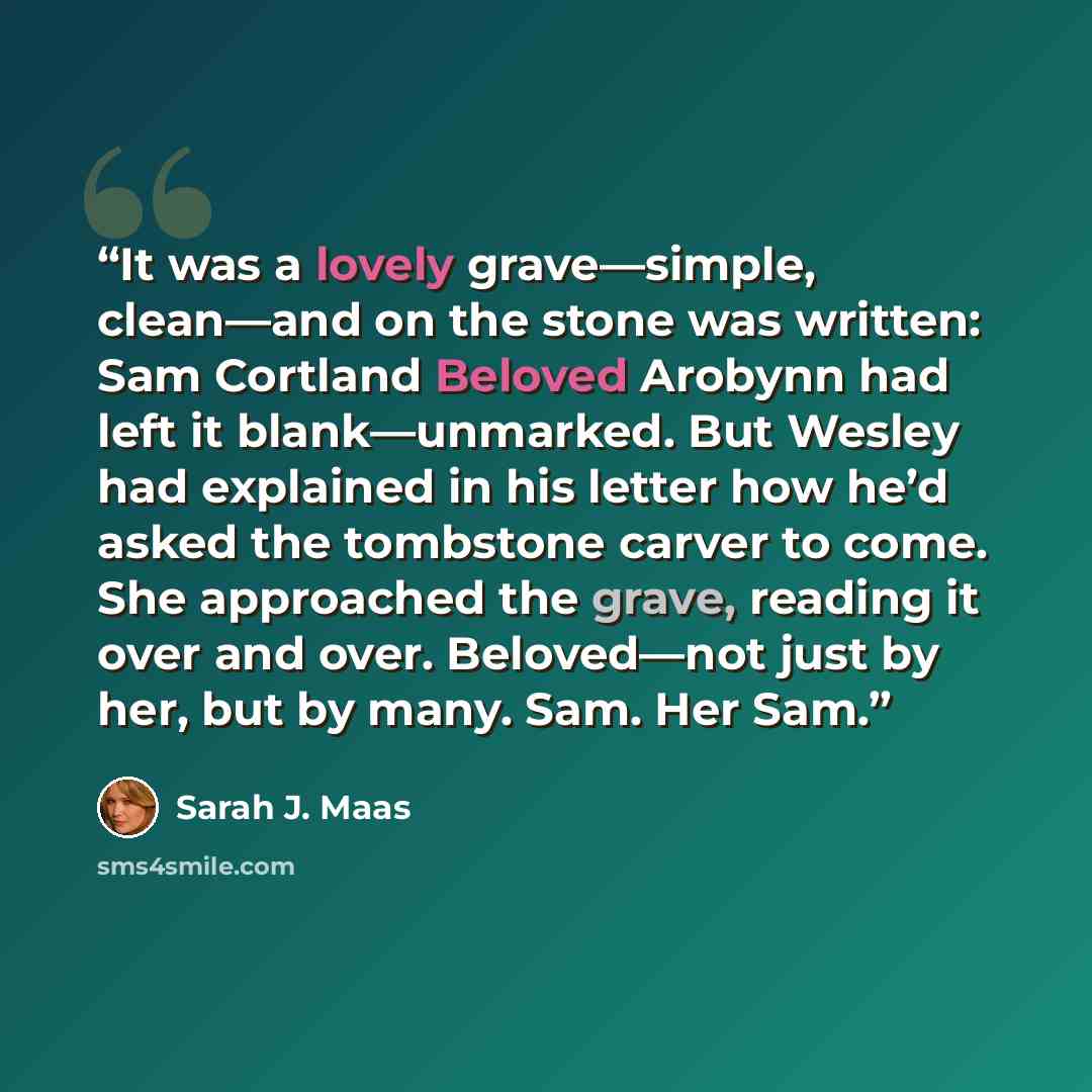 “It was a lovely grave—simple, clean—and on the stone was written: Sam Cortland Beloved Arobynn had left it blank—unmarked. But Wesley had explained in his letter how he’d asked the tombstone carver to come. She approached the grave, reading it over and over. Beloved—not just by her, but by many…” quote by Sarah J. Maas