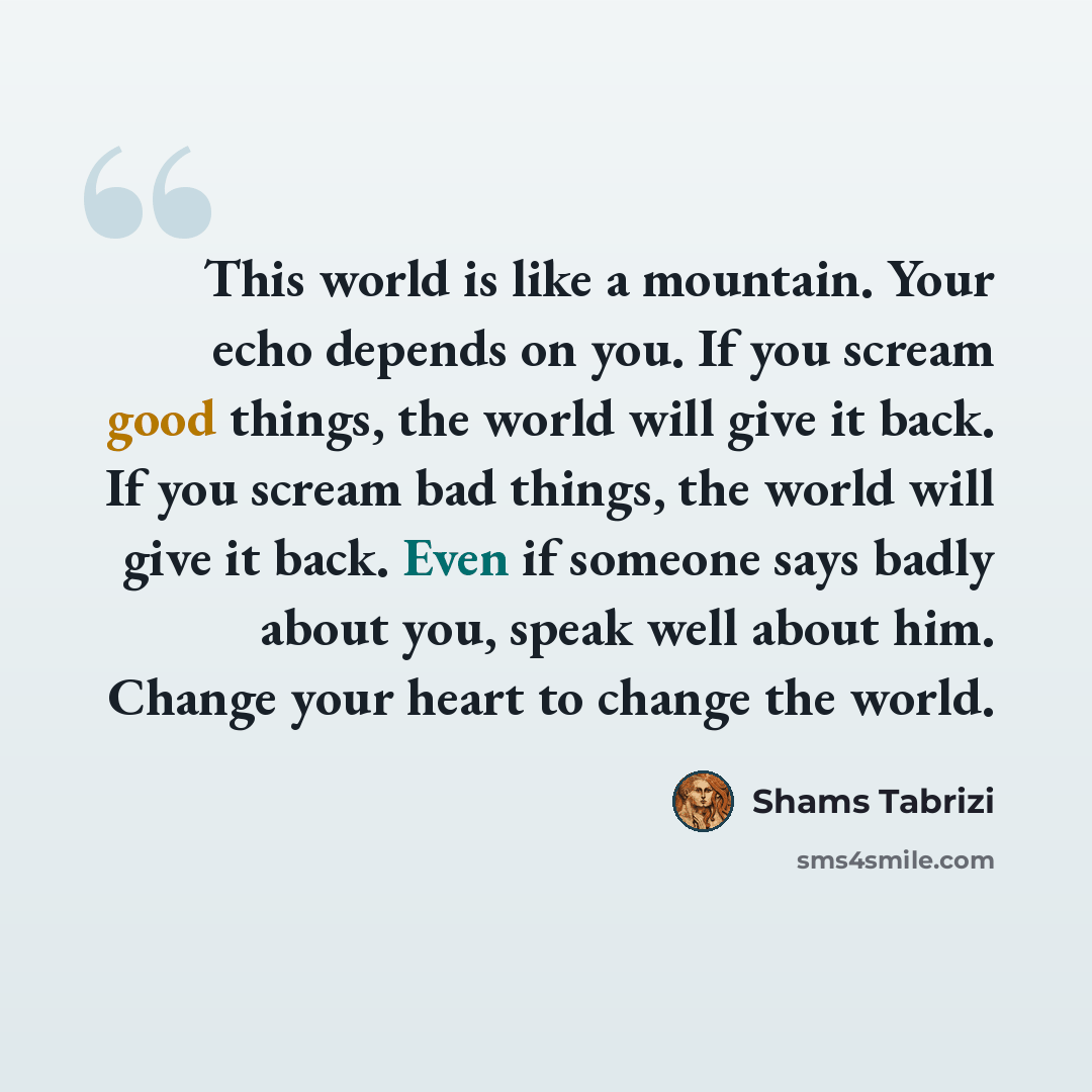 “This world is like a mountain. Your echo depends on you. If you scream good things, the world will give it back. If you scream bad things, the world will give it back. Even if someone says badly about you, speak well about him. Change your heart to change the world.” quote by Shams Tabrizi