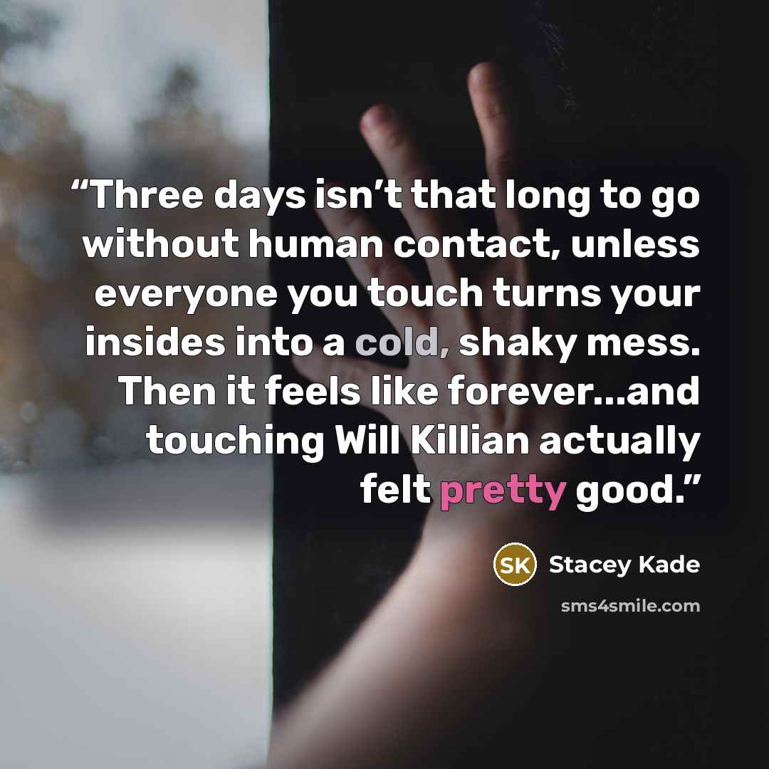 “Three days isn’t that long to go without human contact, unless everyone you touch turns your insides into a cold, shaky mess. Then it feels like forever...and touching Will Killian actually felt pretty good.” quote by Stacey Kade