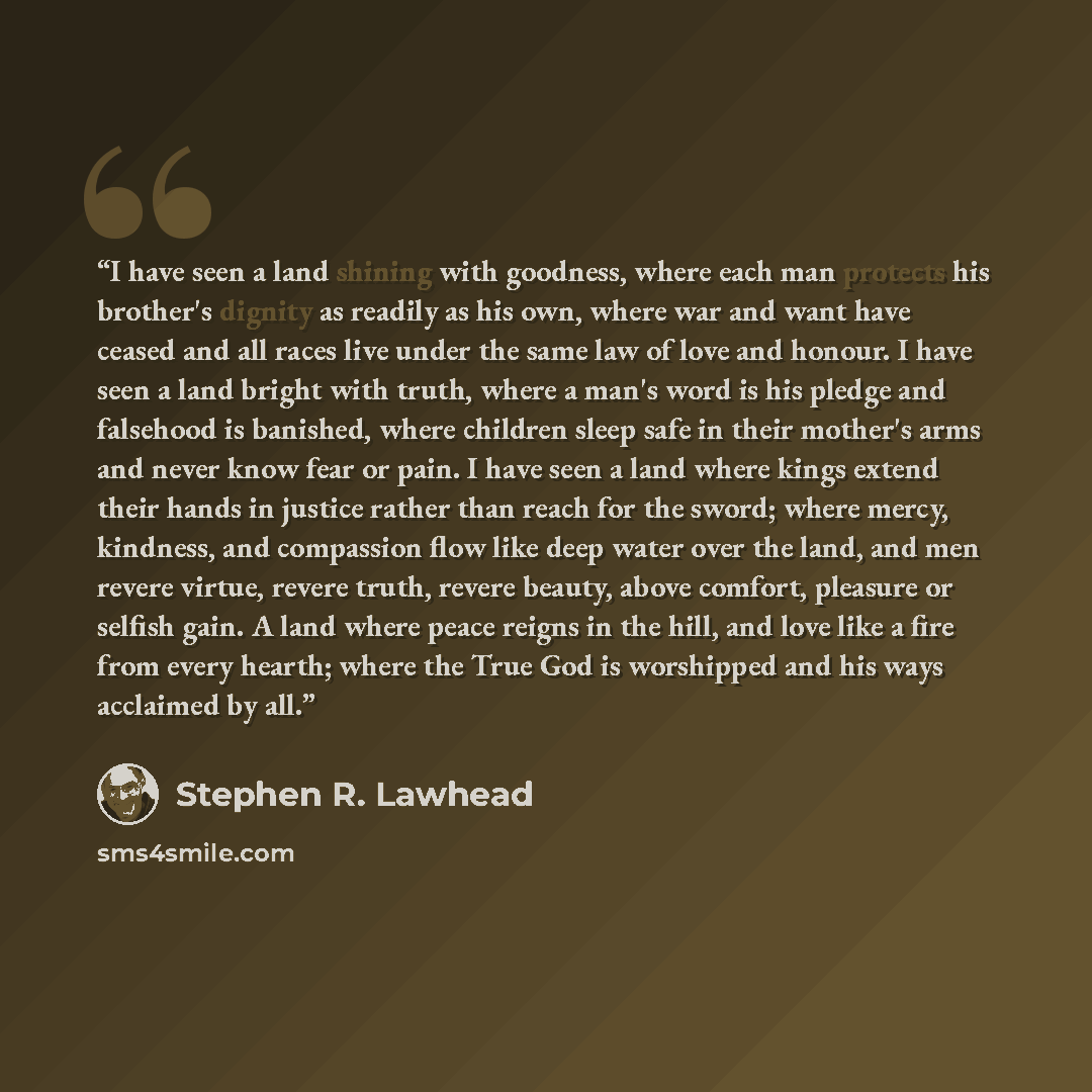 “I have seen a land shining with goodness, where each man protects his brother's dignity as readily as his own, where war and want have ceased and all races live under the same law of love and honour. I have seen a land bright with truth, where a man's word is his pledge and falsehood is banished…” quote by Stephen R. Lawhead