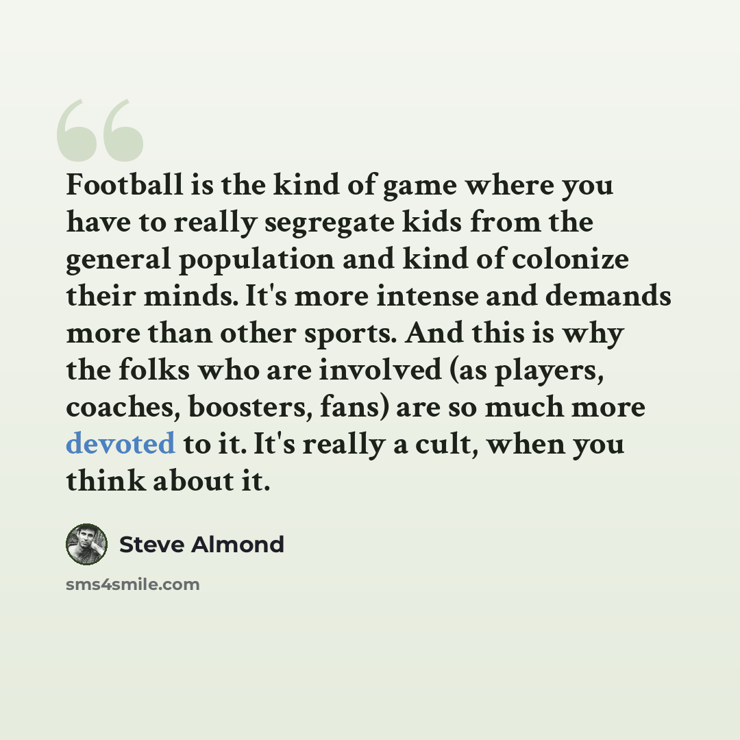 “Football is the kind of game where you have to really segregate kids from the general population and kind of colonize their minds. It's more intense and demands more than other sports. And this is why the folks who are involved (as players, coaches, boosters, fans) are so much more devoted to it…” quote by Steve Almond