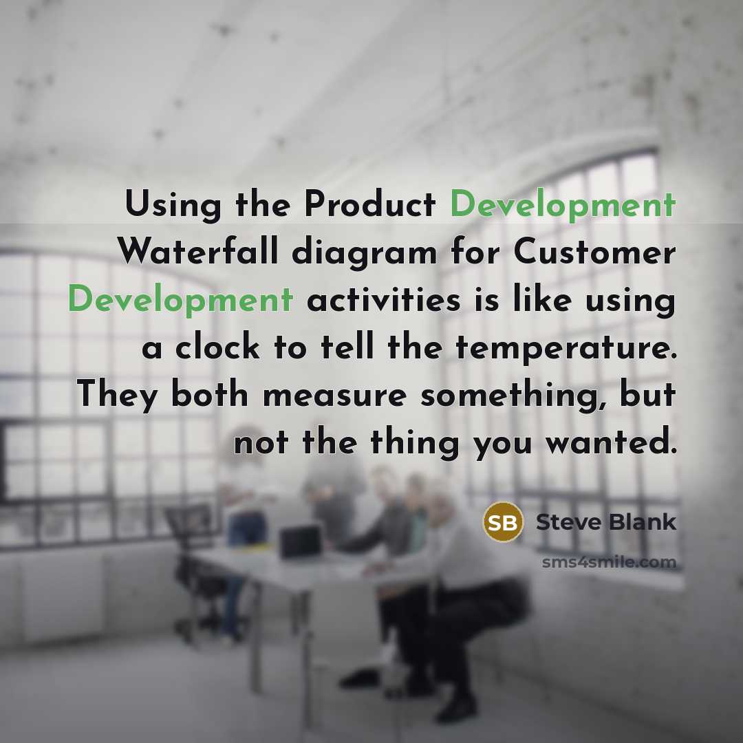 “Using the Product Development Waterfall diagram for Customer Development activities is like using a clock to tell the temperature. They both measure something, but not the thing you wanted.” quote by Steve Blank