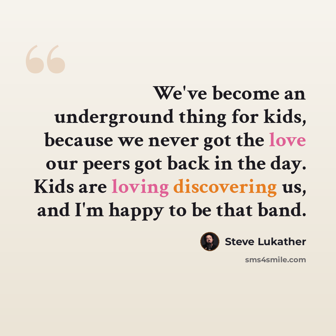 “We've become an underground thing for kids, because we never got the love our peers got back in the day. Kids are loving discovering us, and I'm happy to be that band.” quote by Steve Lukather