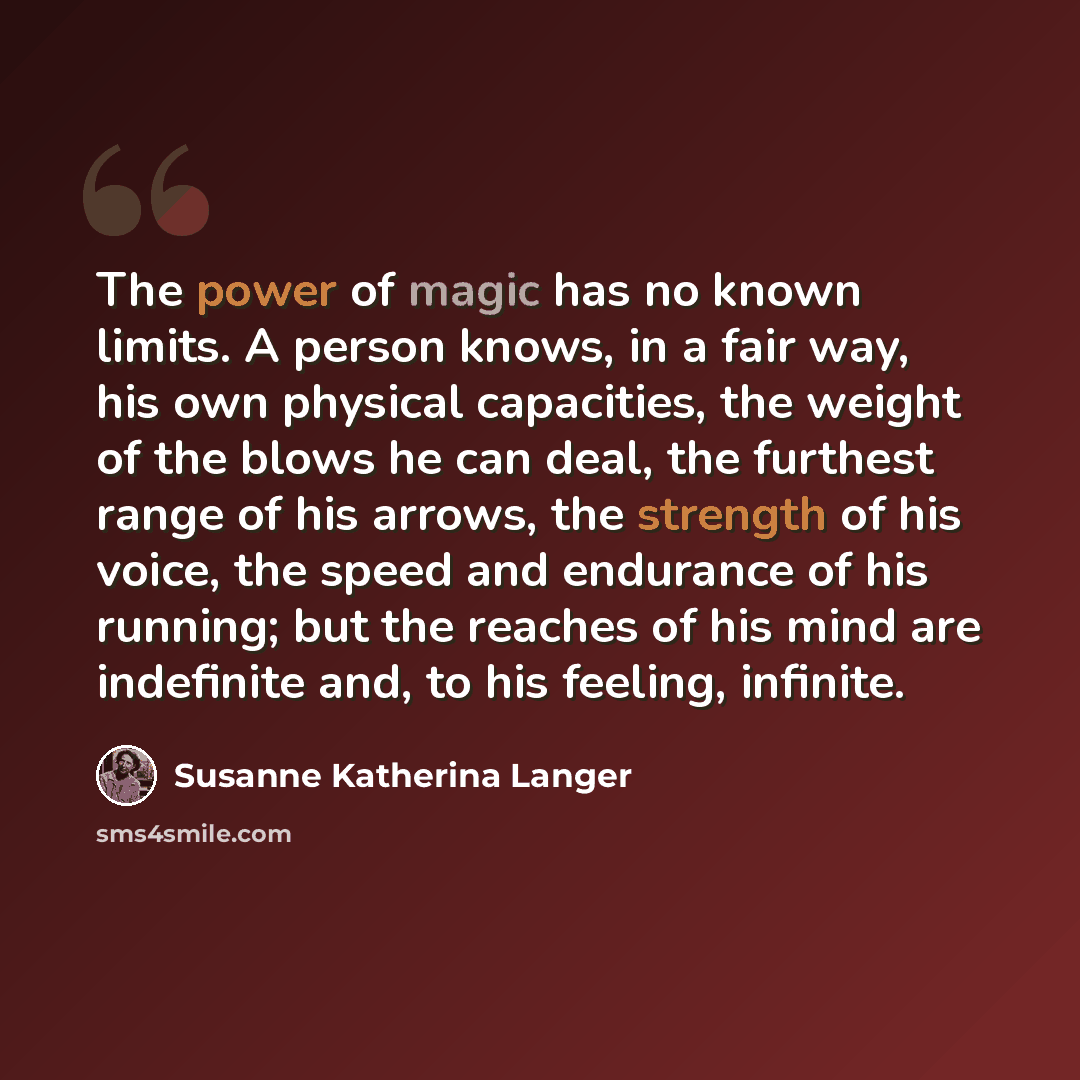 “The power of magic has no known limits. A person knows, in a fair way, his own physical capacities, the weight of the blows he can deal, the furthest range of his arrows, the strength of his voice, the speed and endurance of his running; but the reaches of his mind are indefinite and, to his…” quote by Susanne Katherina Langer