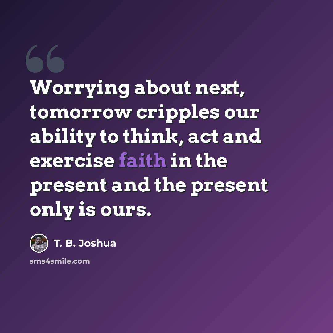 “Worrying about next, tomorrow cripples our ability to think, act and exercise faith in the present and the present only is ours.” quote by T. B. Joshua