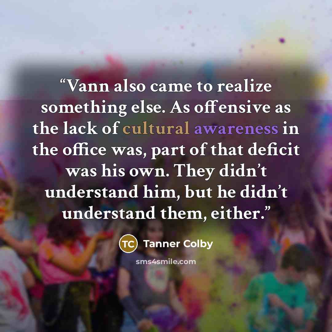 “Vann also came to realize something else. As offensive as the lack of cultural awareness in the office was, part of that deficit was his own. They didn’t understand him, but he didn’t understand them, either.” quote by Tanner Colby