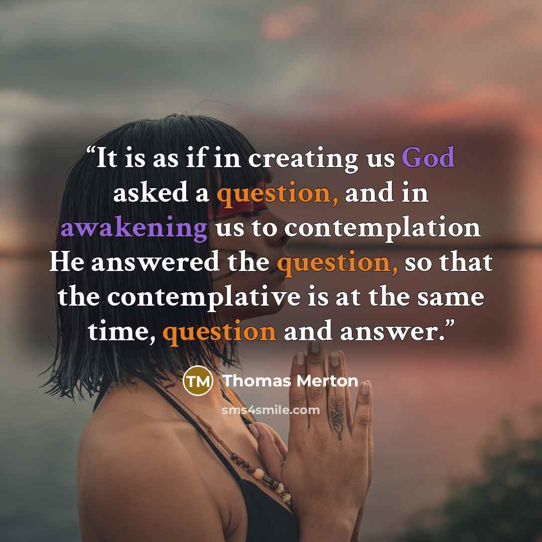 “It is as if in creating us God asked a question, and in awakening us to contemplation He answered the question, so that the contemplative is at the same time, question and answer.” quote by Thomas Merton