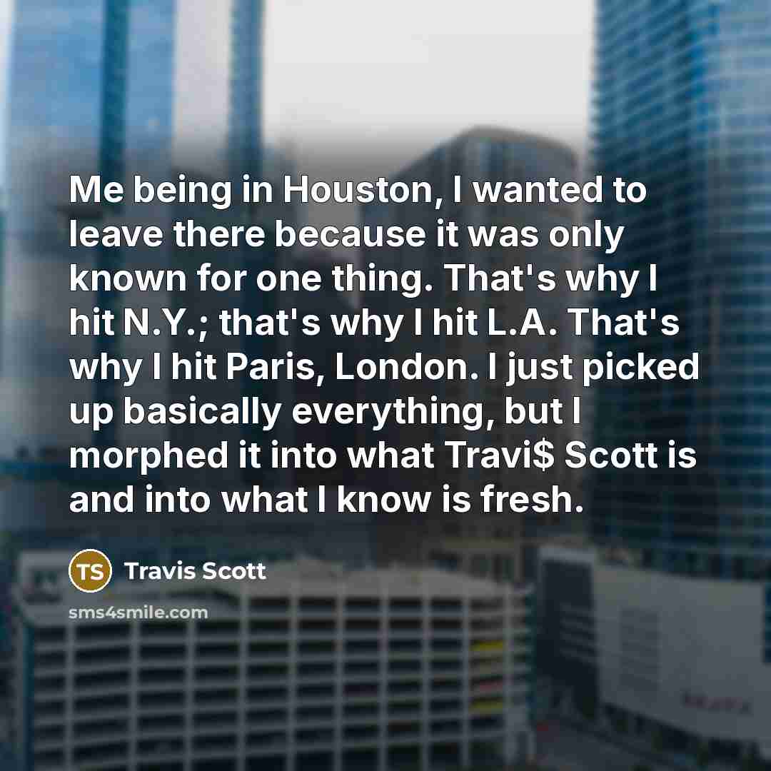 “Me being in Houston, I wanted to leave there because it was only known for one thing. That's why I hit N.Y.; that's why I hit L.A. That's why I hit Paris, London. I just picked up basically everything, but I morphed it into what Travi$ Scott is and into what I know is fresh.” quote by Travis Scott