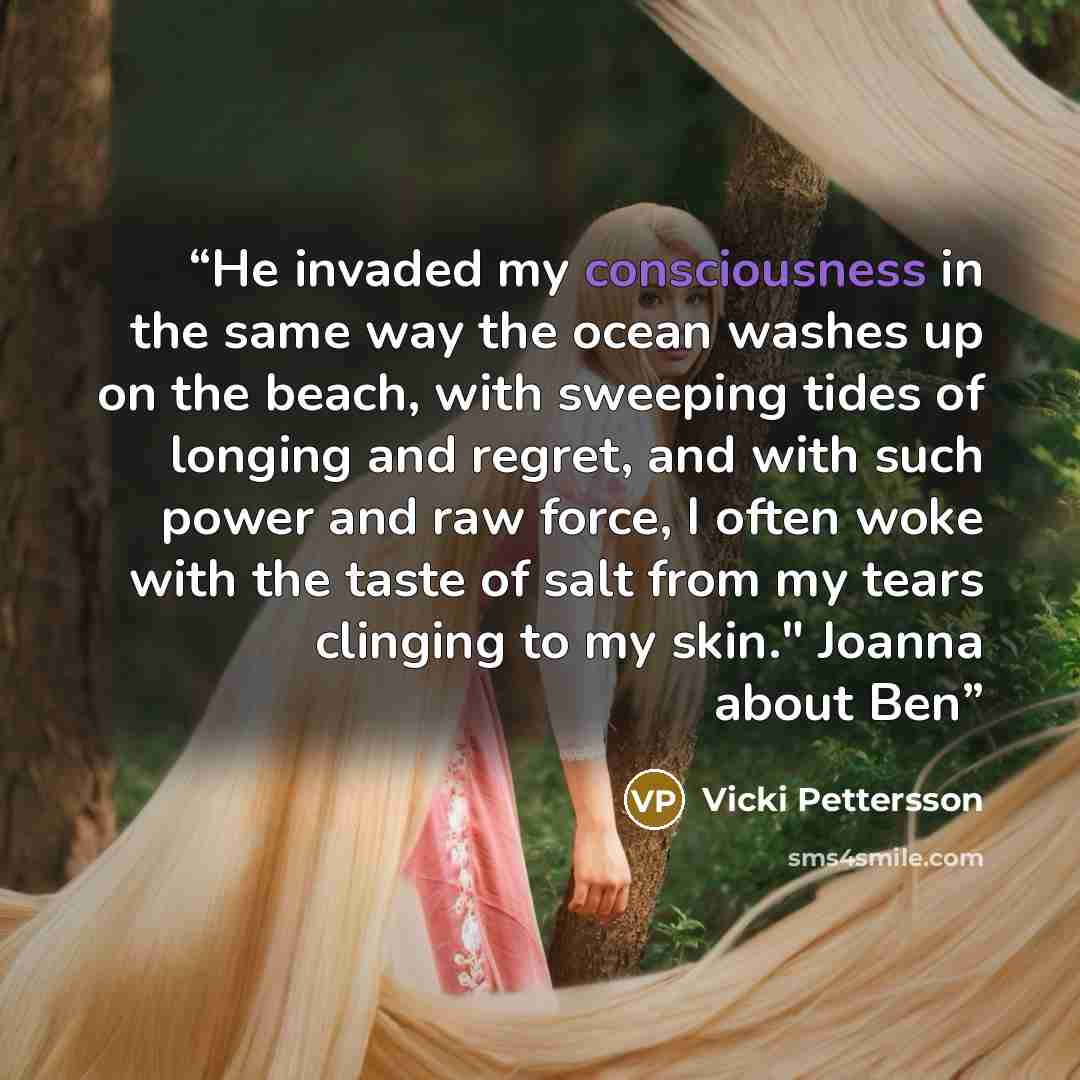 “He invaded my consciousness in the same way the ocean washes up on the beach, with sweeping tides of longing and regret, and with such power and raw force, I often woke with the taste of salt from my tears clinging to my skin." Joanna about Ben” quote by Vicki Pettersson