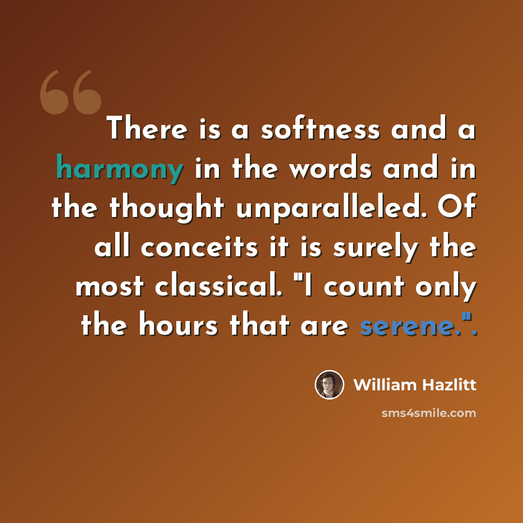 “There is a softness and a harmony in the words and in the thought unparalleled. Of all conceits it is surely the most classical. "I count only the hours that are serene.".” quote by William Hazlitt