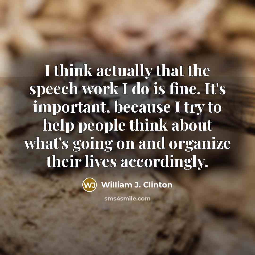 “I think actually that the speech work I do is fine. It's important, because I try to help people think about what's going on and organize their lives accordingly.” quote by William J. Clinton