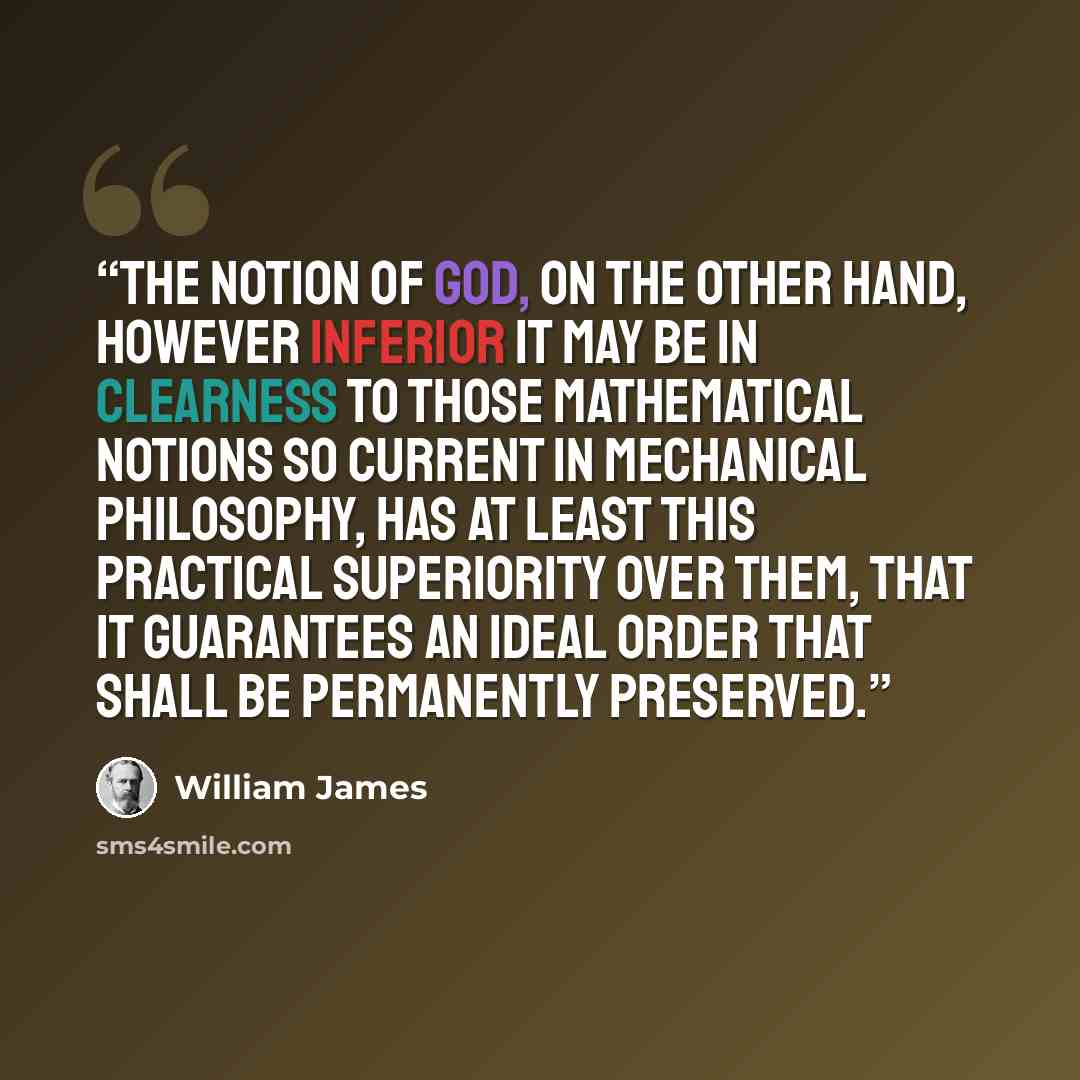 “The notion of God, on the other hand, however inferior it may be in clearness to those mathematical notions so current in mechanical philosophy, has at least this practical superiority over them, that it guarantees an ideal order that shall be permanently preserved.” quote by William James