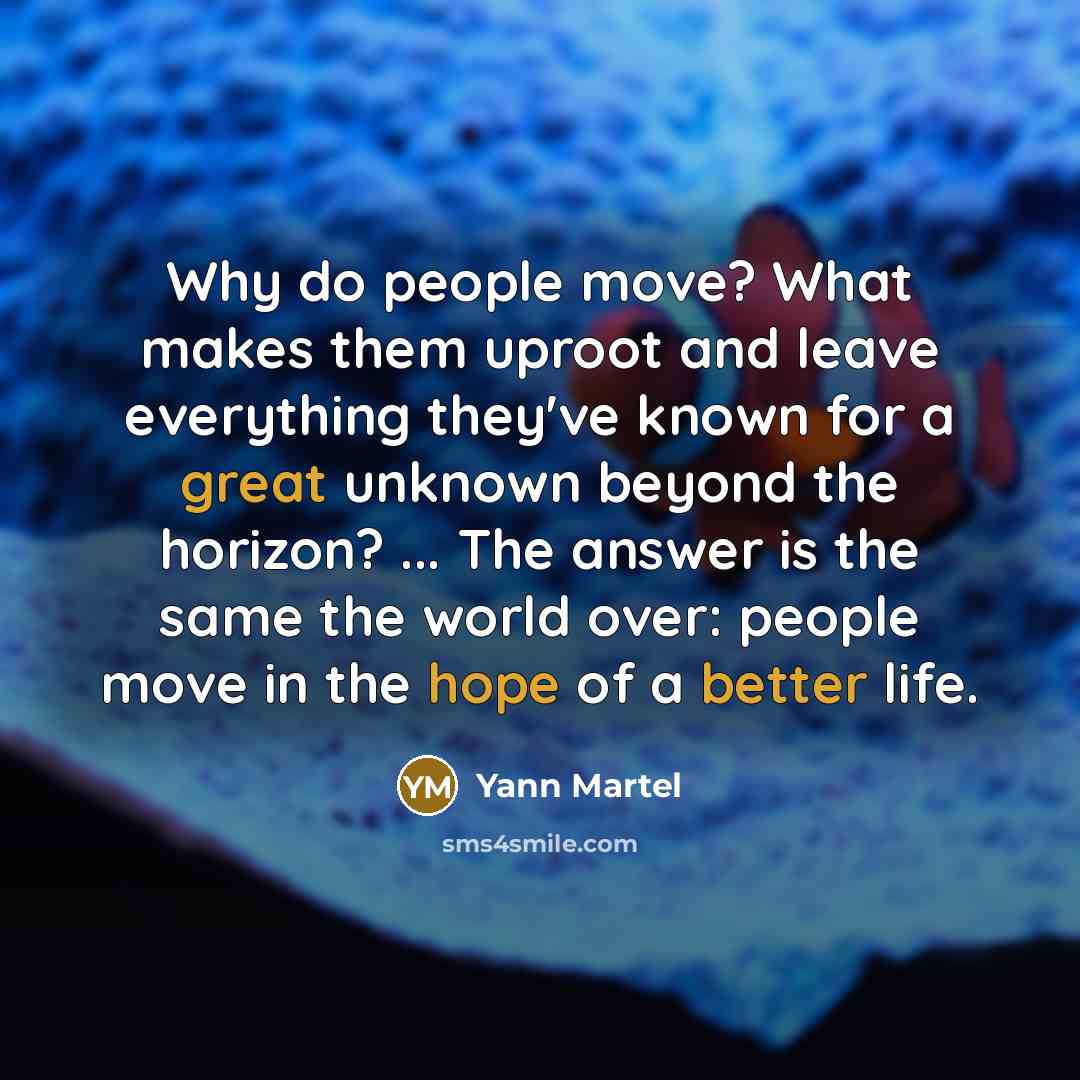 “Why do people move? What makes them uproot and leave everything they've known for a great unknown beyond the horizon? ... The answer is the same the world over: people move in the hope of a better life.” quote by Yann Martel