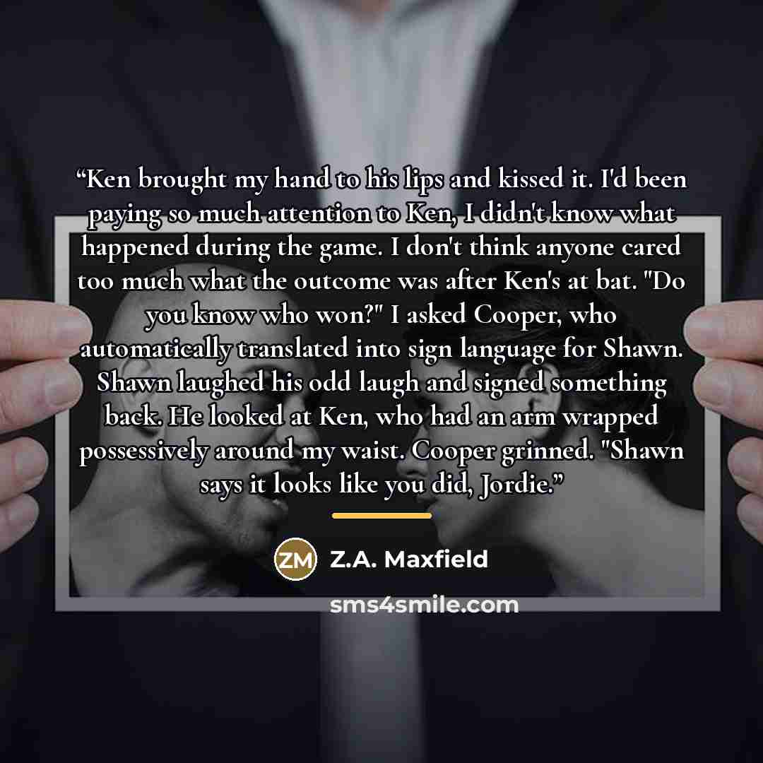 “Ken brought my hand to his lips and kissed it. I'd been paying so much attention to Ken, I didn't know what happened during the game. I don't think anyone cared too much what the outcome was after Ken's at bat. "Do you know who won?" I asked Cooper, who automatically translated into sign language…” quote by Z.A. Maxfield