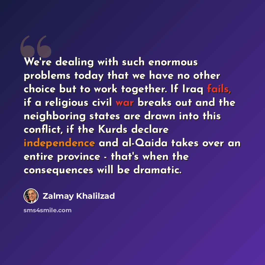 “We're dealing with such enormous problems today that we have no other choice but to work together. If Iraq fails, if a religious civil war breaks out and the neighboring states are drawn into this conflict, if the Kurds declare independence and al-Qaida takes over an entire province - that's when…” quote by Zalmay Khalilzad