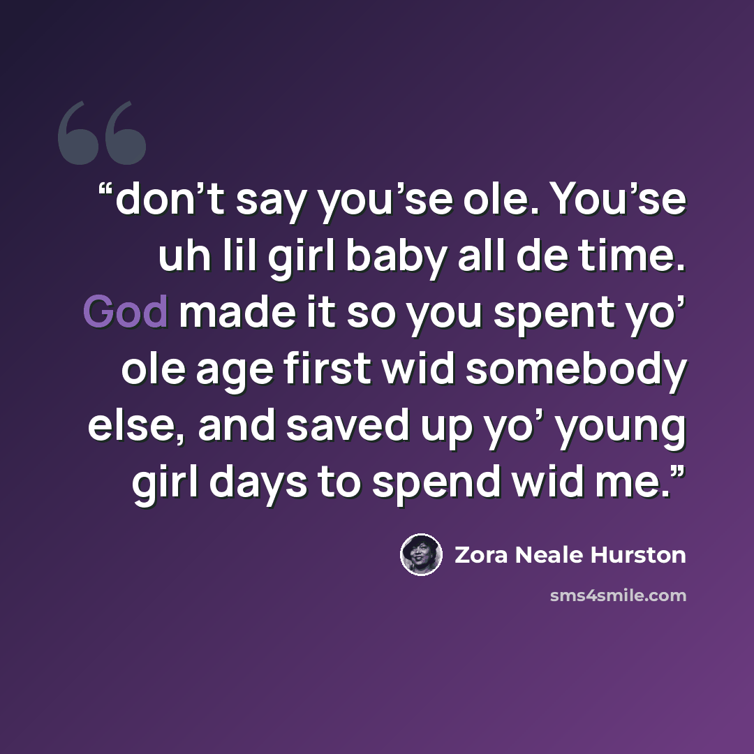 “don’t say you’se ole. You’se uh lil girl baby all de time. God made it so you spent yo’ ole age first wid somebody else, and saved up yo’ young girl days to spend wid me.” quote by Zora Neale Hurston