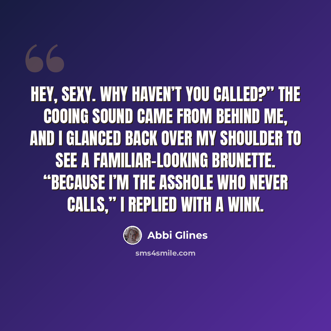 “Hey, sexy. Why haven’t you called?” The cooing sound came from behind me, and I glanced back over my shoulder to see a familiar-looking brunette. “Because I’m the asshole who never calls,” I replied with a wink.” quote by Abbi Glines