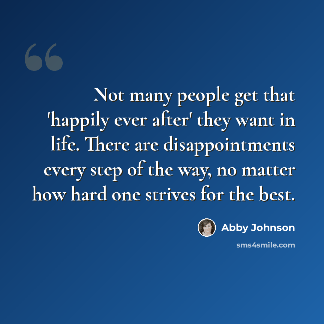 “Not many people get that 'happily ever after' they want in life. There are disappointments every step of the way, no matter how hard one strives for the best.” quote by Abby Johnson