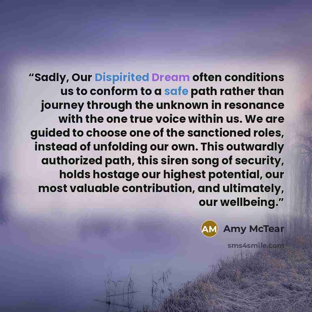 “Sadly, Our Dispirited Dream often conditions us to conform to a safe path rather than journey through the unknown in resonance with the one true voice within us. We are guided to choose one of the sanctioned roles, instead of unfolding our own. This outwardly authorized path, this siren song of…” quote by Amy McTear
