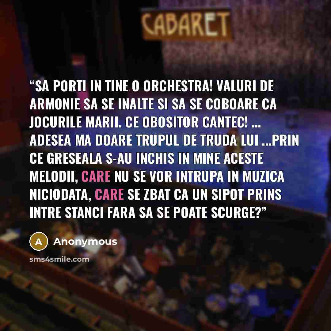 “Sa porti in tine o orchestra! Valuri de armonie sa se inalte si sa se coboare ca jocurile marii. Ce obositor cantec! ... Adesea ma doare trupul de truda lui ...Prin ce greseala s-au inchis in mine aceste melodii, care nu se vor intrupa in muzica niciodata, care se zbat ca un sipot prins intre…” quote by Anonymous