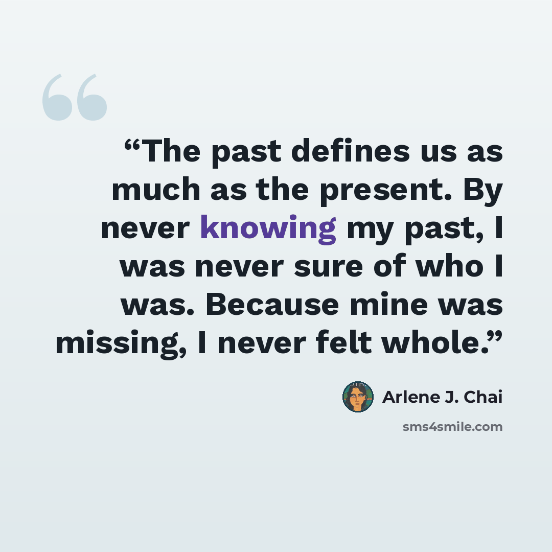 “The past defines us as much as the present. By never knowing my past, I was never sure of who I was. Because mine was missing, I never felt whole.” quote by Arlene J. Chai