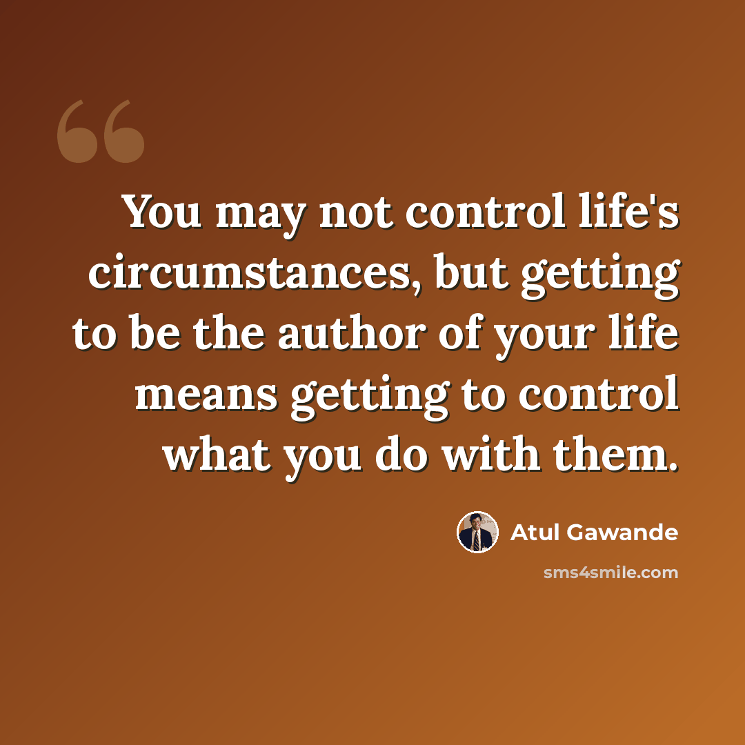 “You may not control life's circumstances, but getting to be the author of your life means getting to control what you do with them.” quote by Atul Gawande