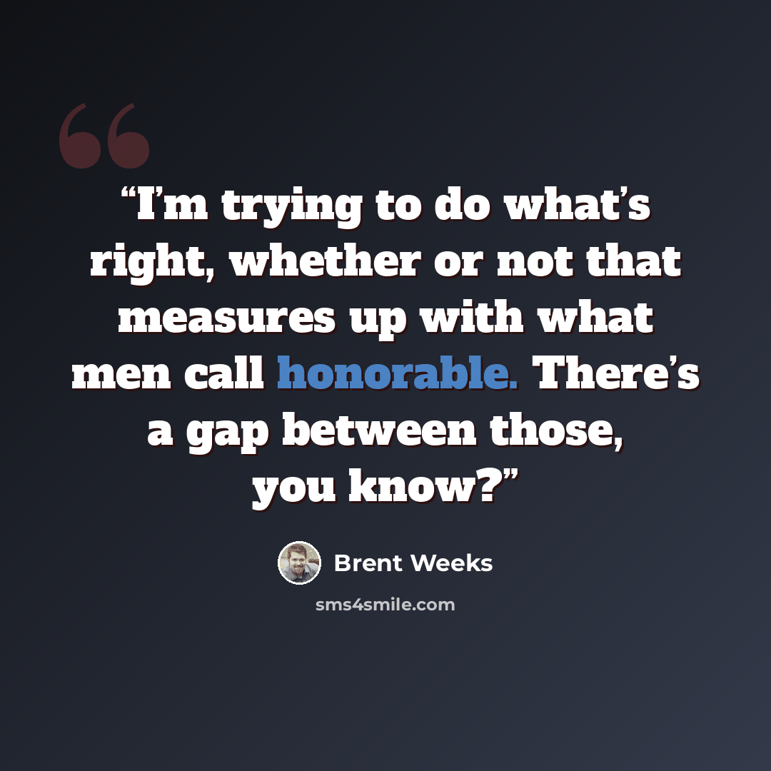 “I’m trying to do what’s right, whether or not that measures up with what men call honorable. There’s a gap between those, you know?” quote by Brent Weeks