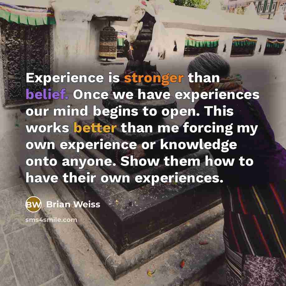 “Experience is stronger than belief. Once we have experiences our mind begins to open. This works better than me forcing my own experience or knowledge onto anyone. Show them how to have their own experiences.” quote by Brian Weiss