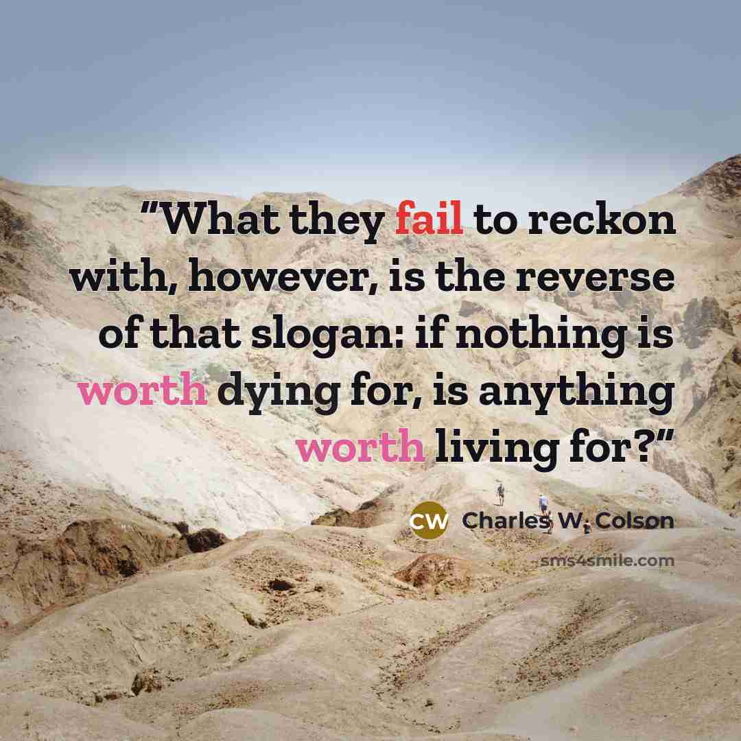 “What they fail to reckon with, however, is the reverse of that slogan: if nothing is worth dying for, is anything worth living for?” quote by Charles W. Colson