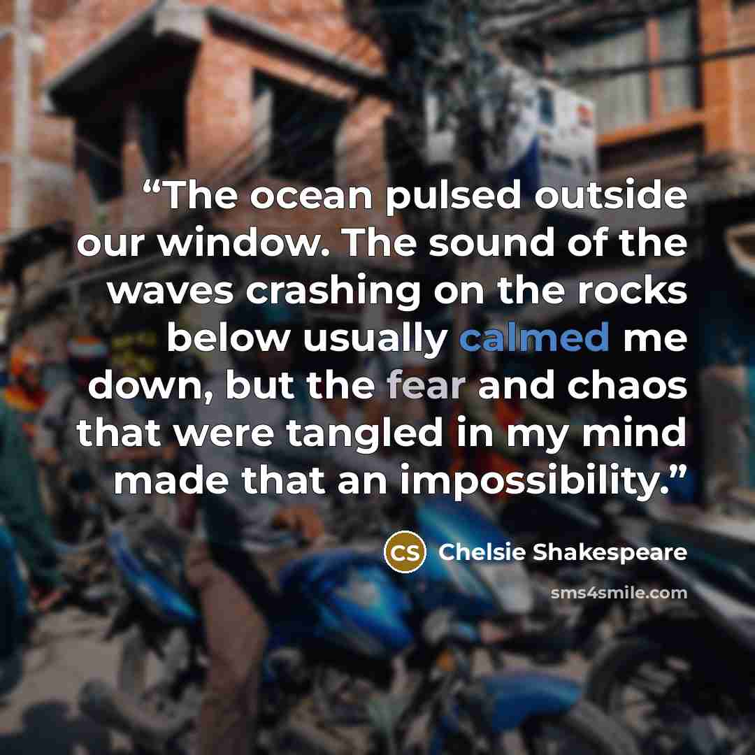 “The ocean pulsed outside our window. The sound of the waves crashing on the rocks below usually calmed me down, but the fear and chaos that were tangled in my mind made that an impossibility.” quote by Chelsie Shakespeare
