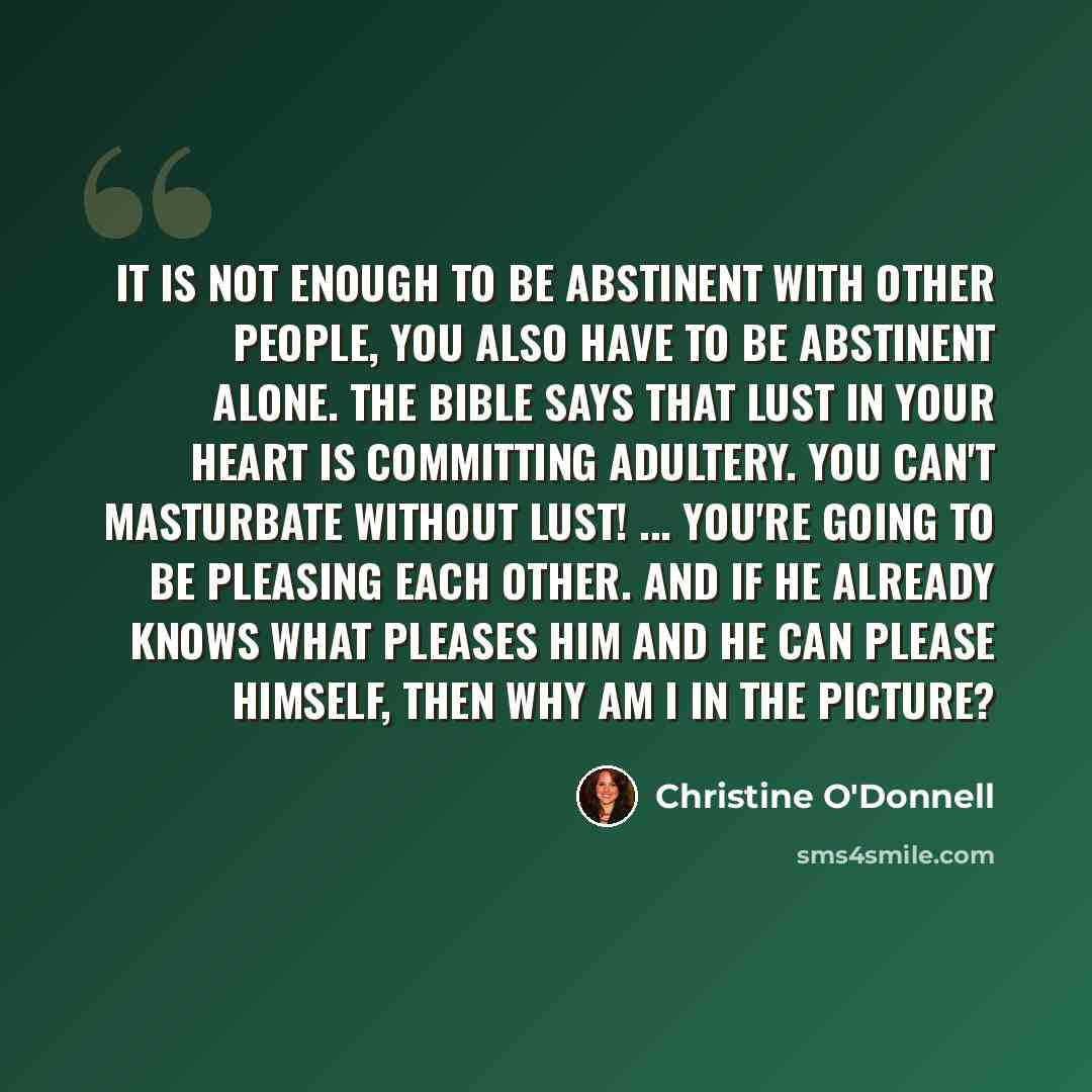 “It is not enough to be abstinent with other people, you also have to be abstinent alone. The Bible says that lust in your heart is committing adultery. You can't masturbate without lust! ... You're going to be pleasing each other. And if he already knows what pleases him and he can please himself…” quote by Christine O'Donnell