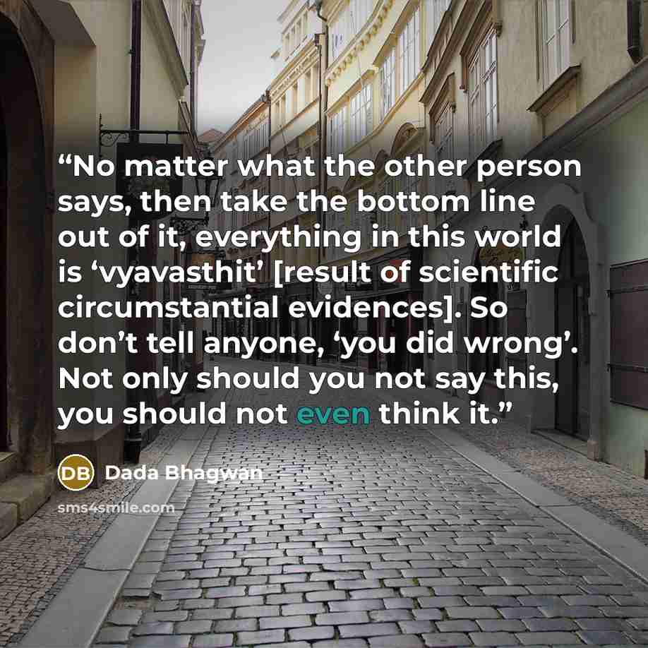 “No matter what the other person says, then take the bottom line out of it, everything in this world is ‘vyavasthit’ [result of scientific circumstantial evidences]. So don’t tell anyone, ‘you did wrong’. Not only should you not say this, you should not even think it.” quote by Dada Bhagwan