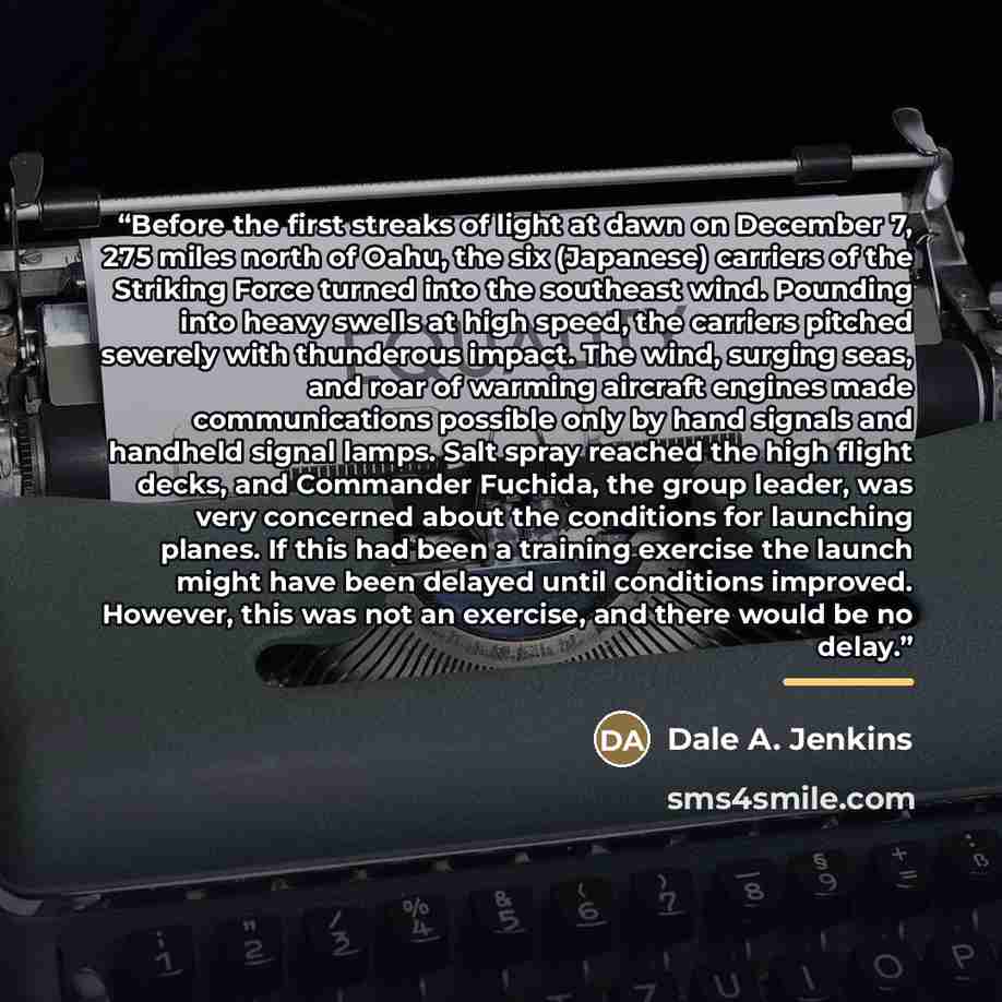 “Before the first streaks of light at dawn on December 7, 275 miles north of Oahu, the six (Japanese) carriers of the Striking Force turned into the southeast wind. Pounding into heavy swells at high speed, the carriers pitched severely with thunderous impact. The wind, surging seas, and roar of…” quote by Dale A. Jenkins