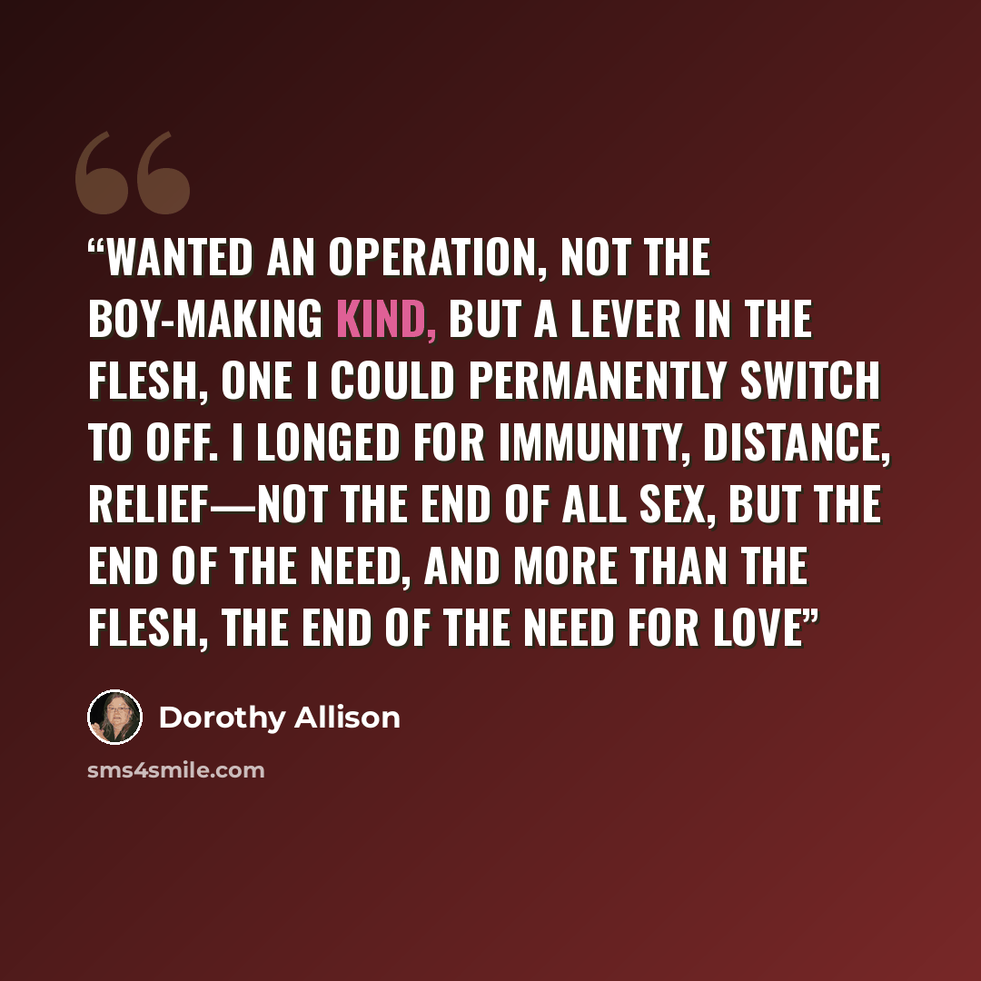 “wanted an operation, not the boy-making kind, but a lever in the flesh, one I could permanently switch to off. I longed for immunity, distance, relief—not the end of all sex, but the end of the need, and more than the flesh, the end of the need for love” quote by Dorothy Allison