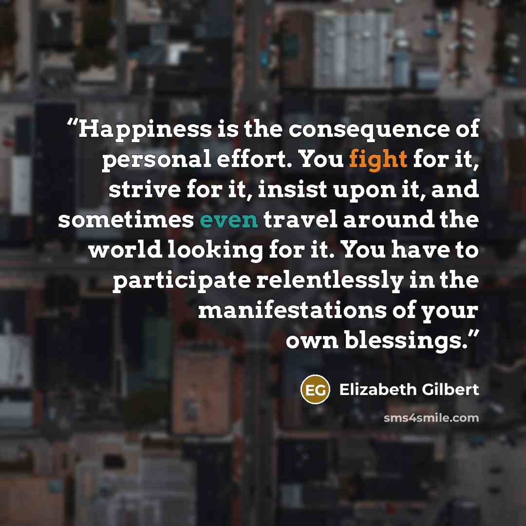 “Happiness is the consequence of personal effort. You fight for it, strive for it, insist upon it, and sometimes even travel around the world looking for it. You have to participate relentlessly in the manifestations of your own blessings.” quote by Elizabeth Gilbert