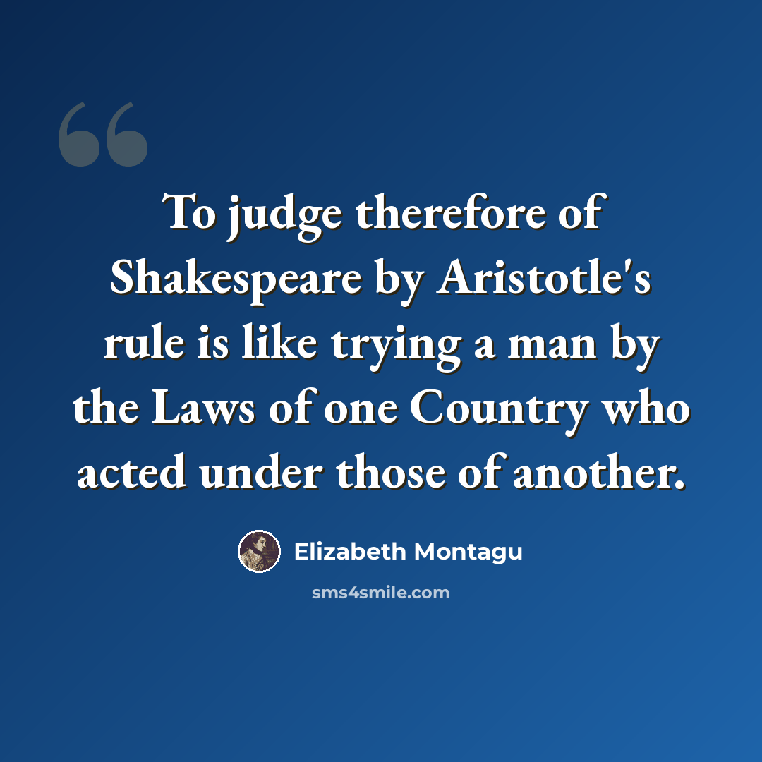 “To judge therefore of Shakespeare by Aristotle's rule is like trying a man by the Laws of one Country who acted under those of another.” quote by Elizabeth Montagu