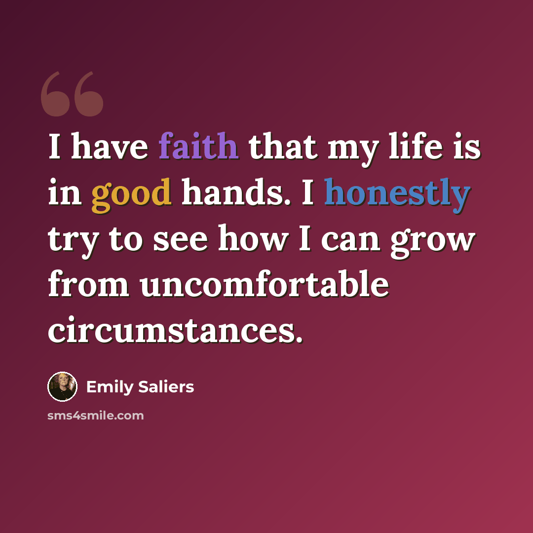 “I have faith that my life is in good hands. I honestly try to see how I can grow from uncomfortable circumstances.” quote by Emily Saliers