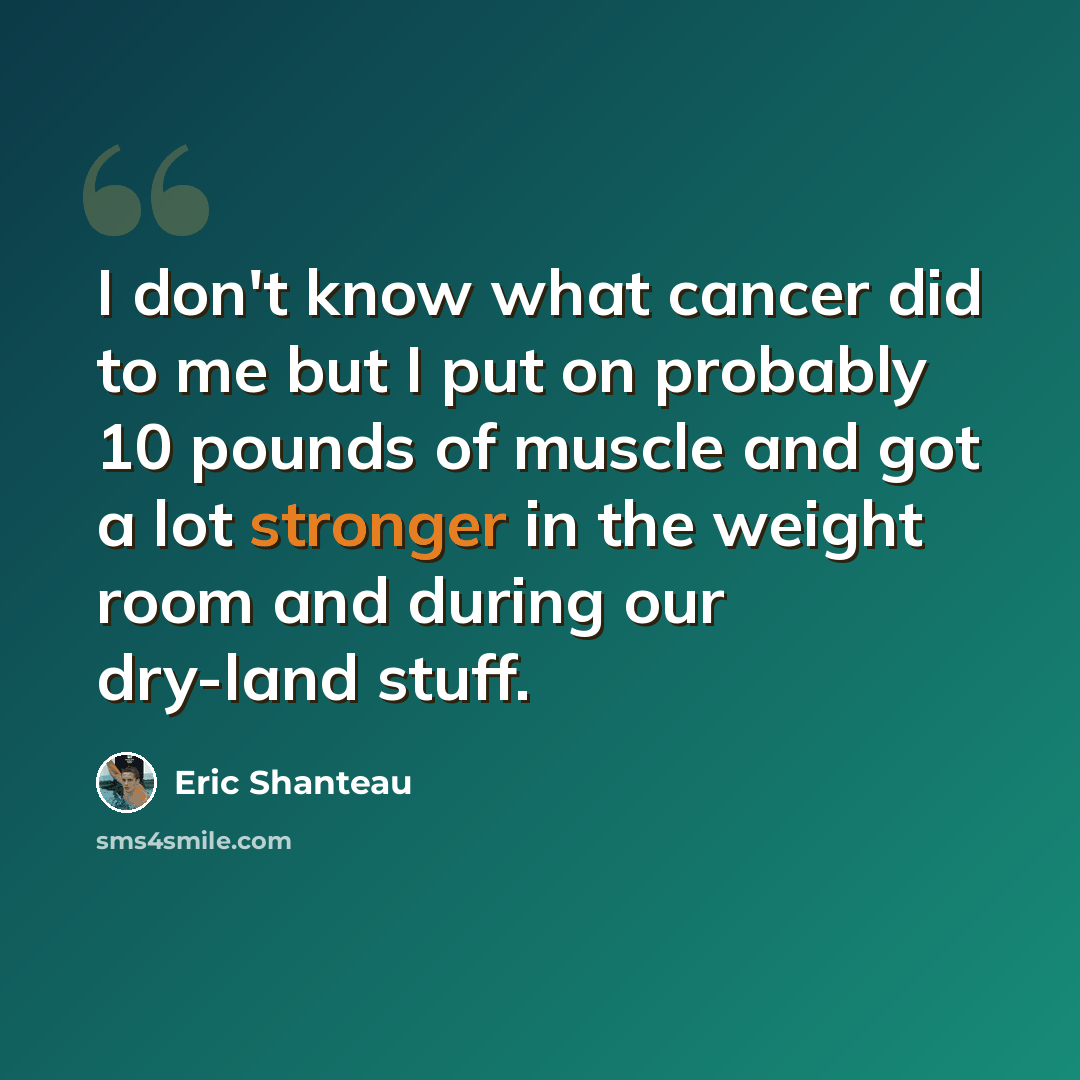 “I don't know what cancer did to me but I put on probably 10 pounds of muscle and got a lot stronger in the weight room and during our dry-land stuff.” quote by Eric Shanteau