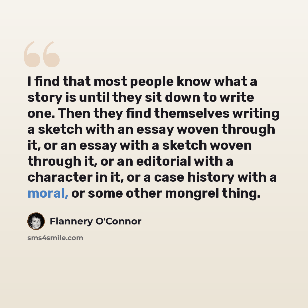 “I find that most people know what a story is until they sit down to write one. Then they find themselves writing a sketch with an essay woven through it, or an essay with a sketch woven through it, or an editorial with a character in it, or a case history with a moral, or some other mongrel thing.” quote by Flannery O'Connor