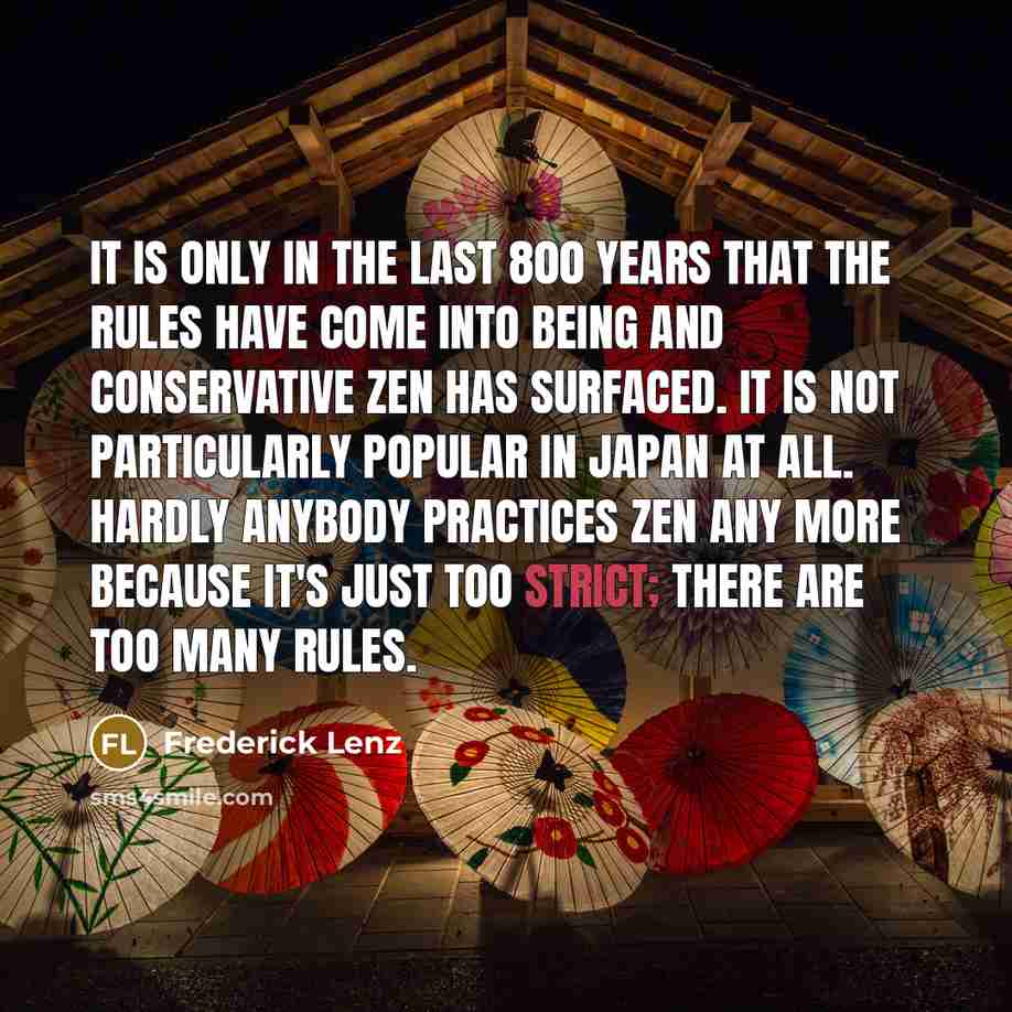“It is only in the last 800 years that the rules have come into being and conservative Zen has surfaced. It is not particularly popular in Japan at all. Hardly anybody practices Zen any more because it's just too strict; there are too many rules.” quote by Frederick Lenz