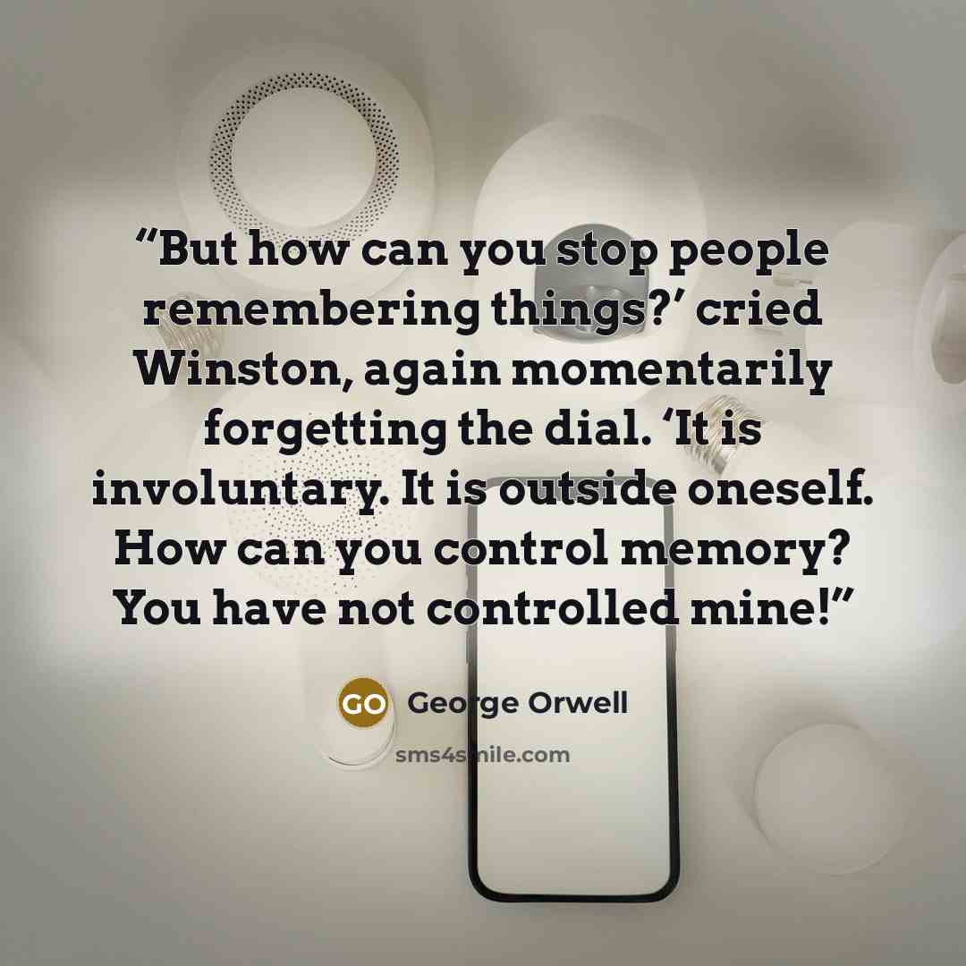 “But how can you stop people remembering things?’ cried Winston, again momentarily forgetting the dial. ‘It is involuntary. It is outside oneself. How can you control memory? You have not controlled mine!” quote by George Orwell