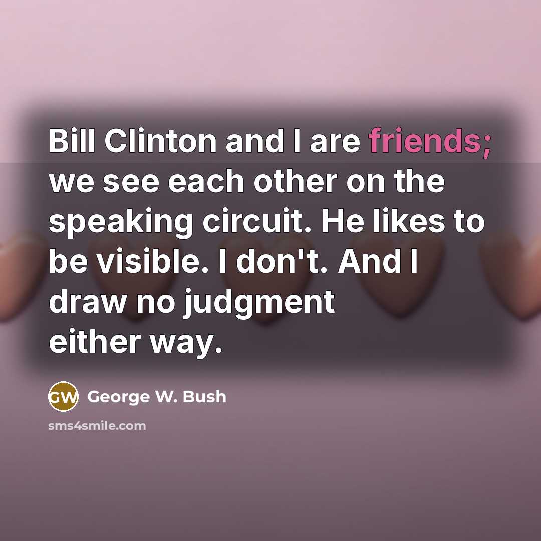 “Bill Clinton and I are friends; we see each other on the speaking circuit. He likes to be visible. I don't. And I draw no judgment either way.” quote by George W. Bush