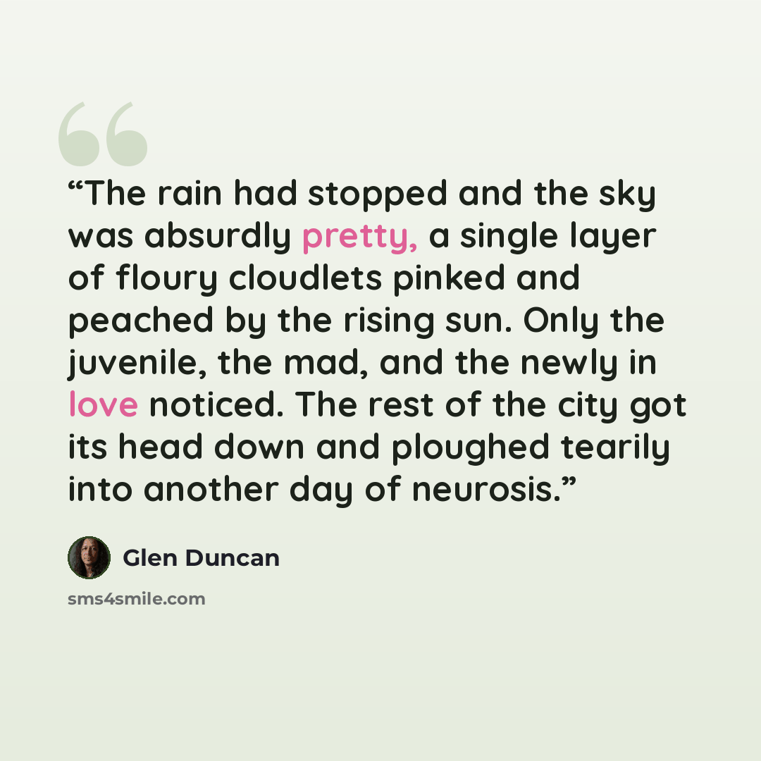 “The rain had stopped and the sky was absurdly pretty, a single layer of floury cloudlets pinked and peached by the rising sun. Only the juvenile, the mad, and the newly in love noticed. The rest of the city got its head down and ploughed tearily into another day of neurosis.” quote by Glen Duncan