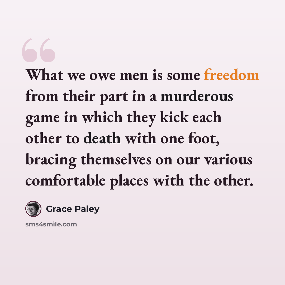 “What we owe men is some freedom from their part in a murderous game in which they kick each other to death with one foot, bracing themselves on our various comfortable places with the other.” quote by Grace Paley