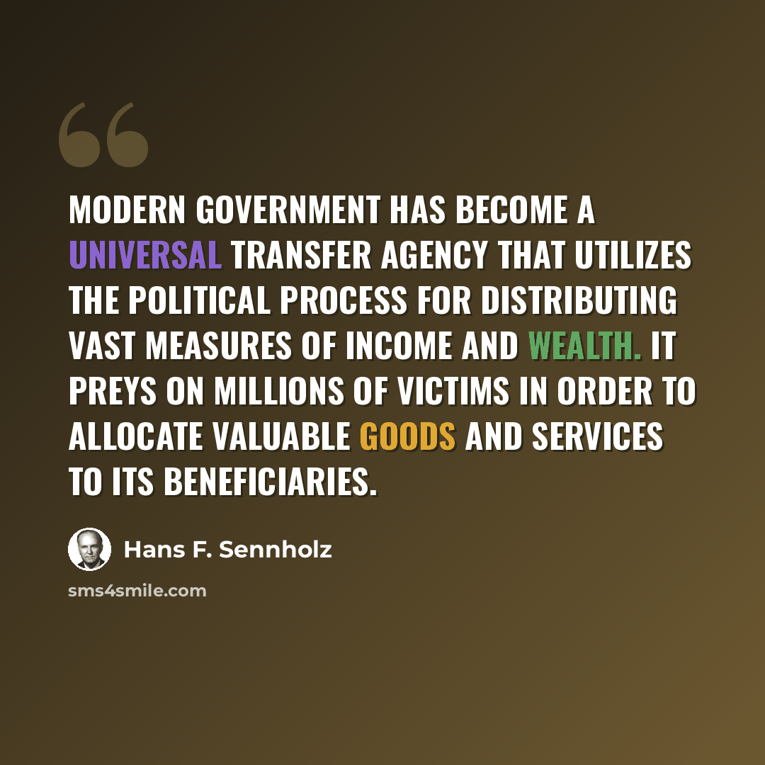 “Modern government has become a universal transfer agency that utilizes the political process for distributing vast measures of income and wealth. It preys on millions of victims in order to allocate valuable goods and services to its beneficiaries.” quote by Hans F. Sennholz