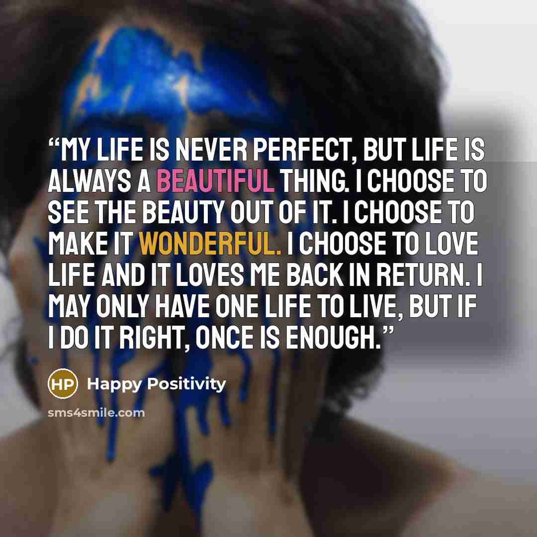“My life is never perfect, but life is always a beautiful thing. I choose to see the beauty out of it. I choose to make it wonderful. I choose to love life and it loves me back in return. I may only have one life to live, but if I do it right, once is enough.” quote by Happy Positivity