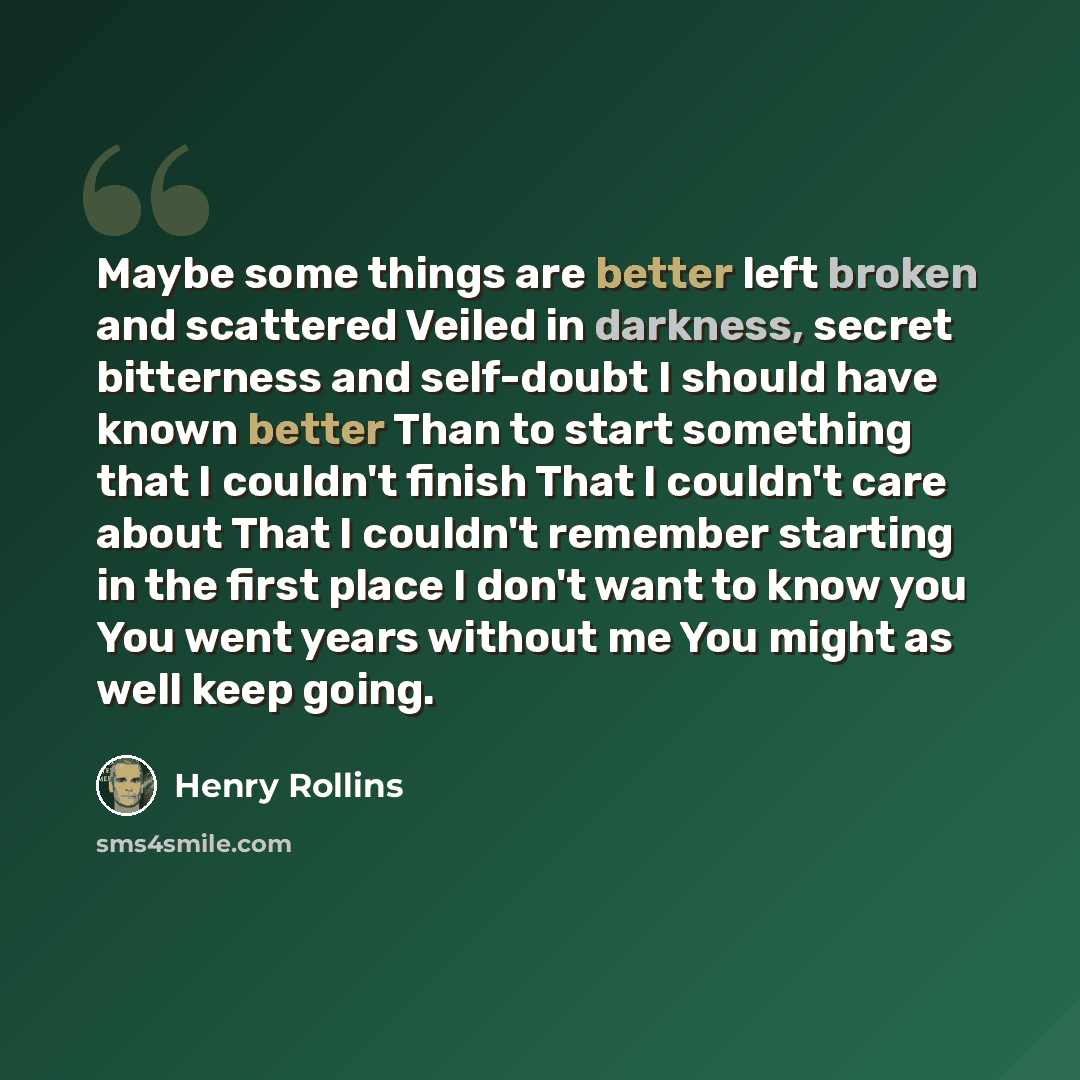 “Maybe some things are better left broken and scattered Veiled in darkness, secret bitterness and self-doubt I should have known better Than to start something that I couldn't finish That I couldn't care about That I couldn't remember starting in the first place I don't want to know you You went…” quote by Henry Rollins