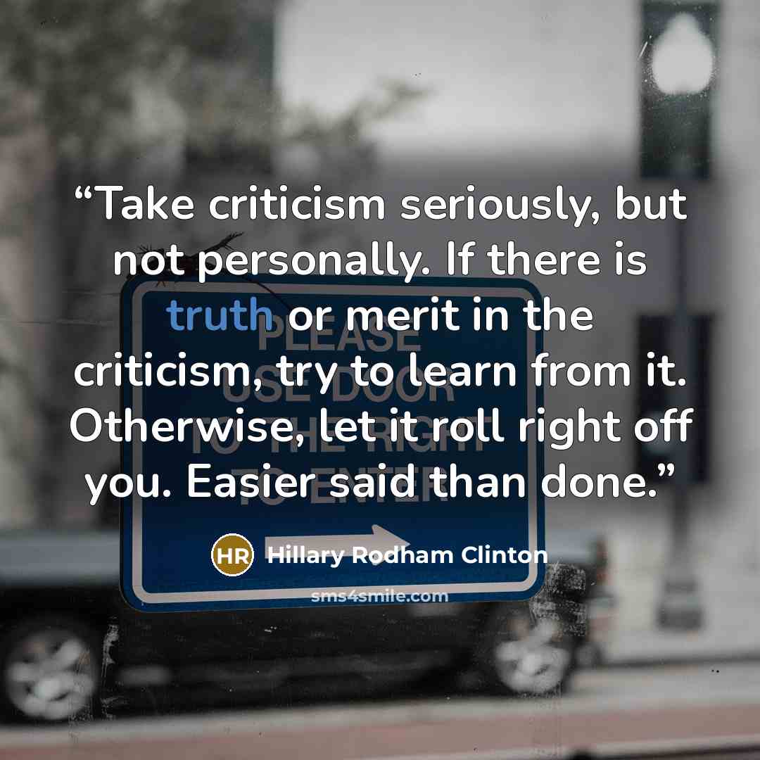 “Take criticism seriously, but not personally. If there is truth or merit in the criticism, try to learn from it. Otherwise, let it roll right off you. Easier said than done.” quote by Hillary Rodham Clinton