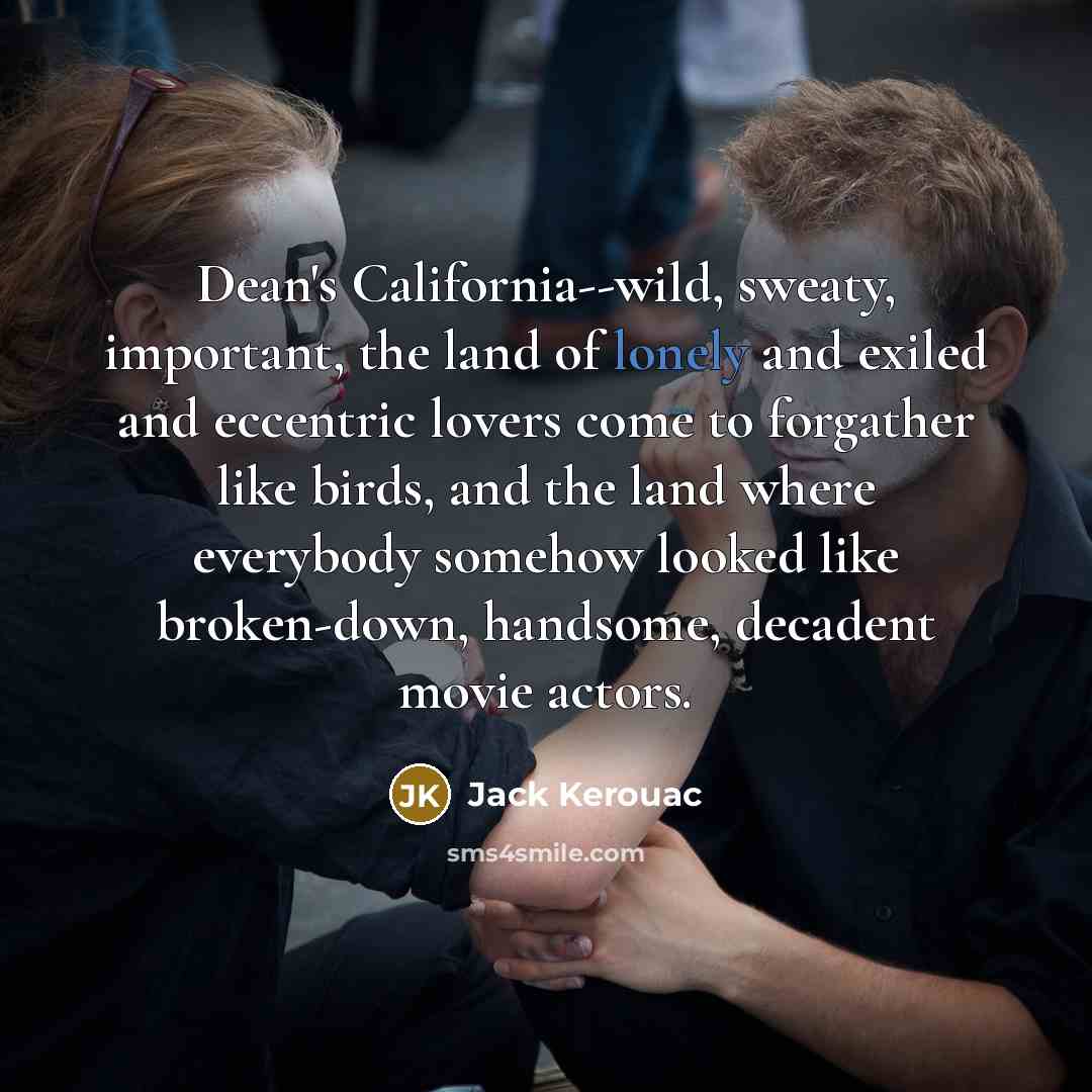 “Dean's California--wild, sweaty, important, the land of lonely and exiled and eccentric lovers come to forgather like birds, and the land where everybody somehow looked like broken-down, handsome, decadent movie actors.” quote by Jack Kerouac