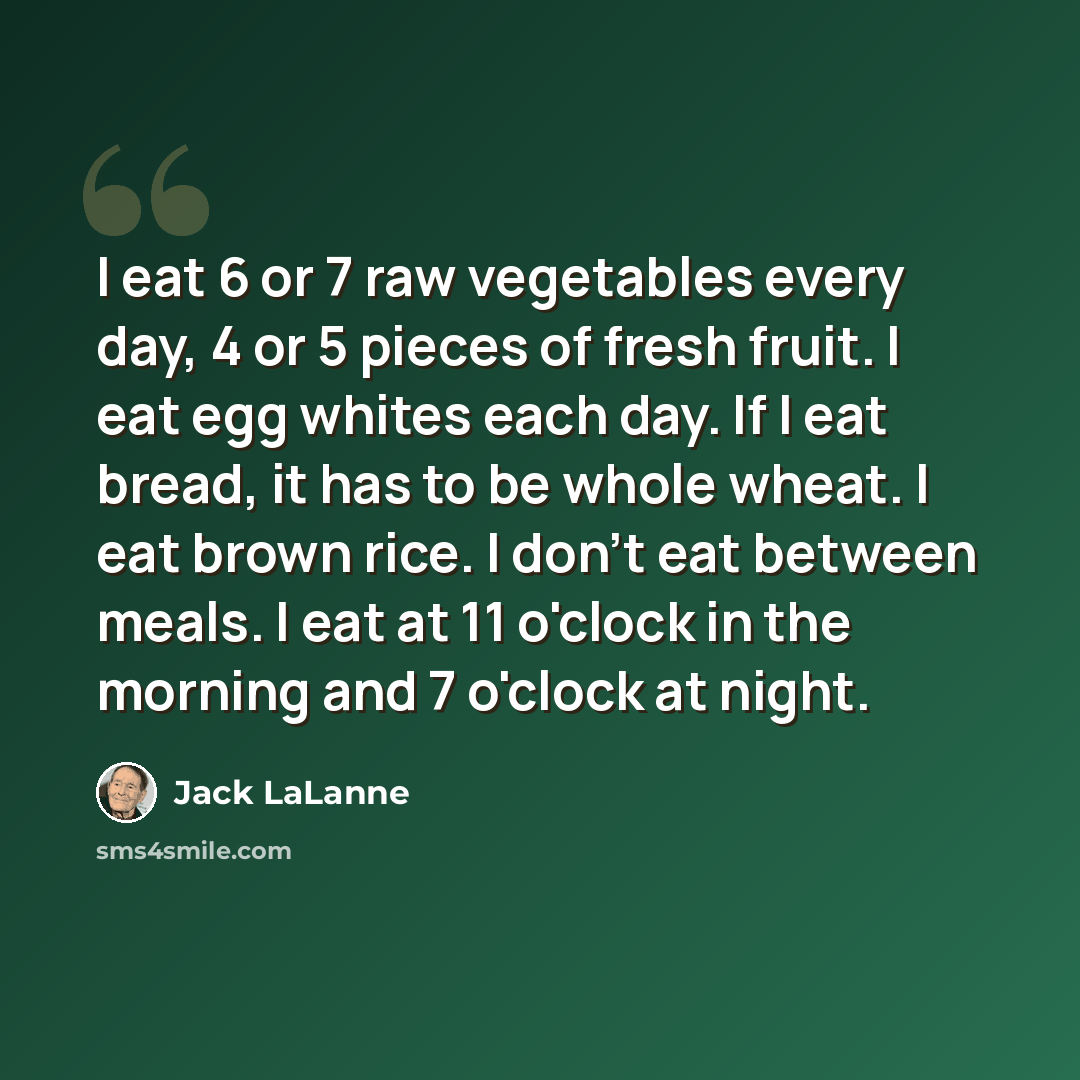 “I eat 6 or 7 raw vegetables every day, 4 or 5 pieces of fresh fruit. I eat egg whites each day. If I eat bread, it has to be whole wheat. I eat brown rice. I don't eat between meals. I eat at 11 o'clock in the morning and 7 o'clock at night.” quote by Jack LaLanne